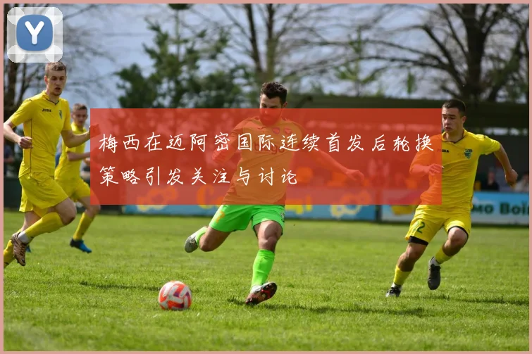 梅西在迈阿密国际连续首发后轮换策略引发关注与讨论