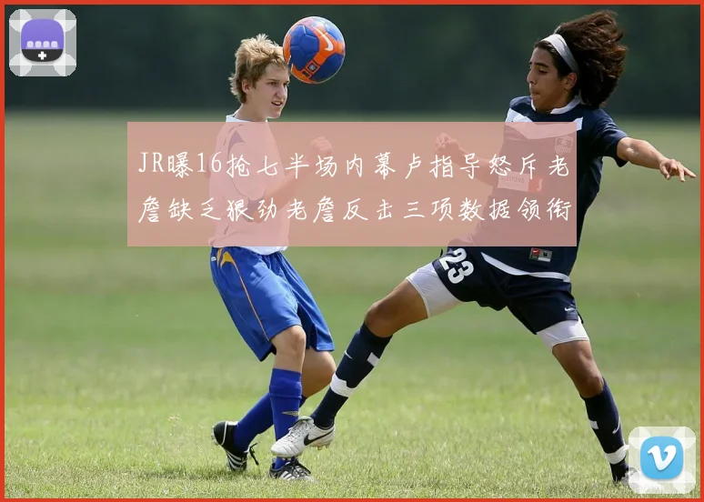 JR曝16抢七半场内幕卢指导怒斥老詹缺乏狠劲老詹反击三项数据领衔全场