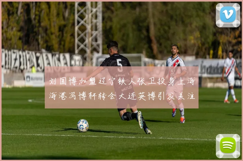 刘国博加盟辽宁铁人张卫投身上海海港冯博轩转会大连英博引发关注