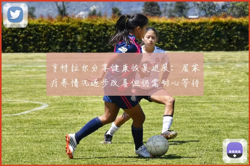 亨特拉尔分享健康恢复进展：居家疗养情况逐步改善但仍需耐心等待