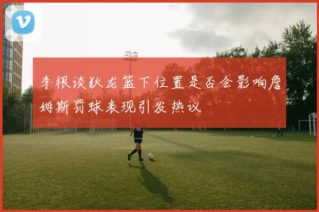 李根谈狄龙篮下位置是否会影响詹姆斯罚球表现引发热议
