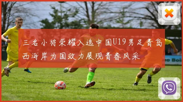 三名小将荣耀入选中国U19男足青岛西海岸为国效力展现青春风采