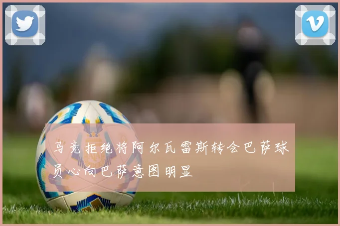 马竞拒绝将阿尔瓦雷斯转会巴萨球员心向巴萨意图明显