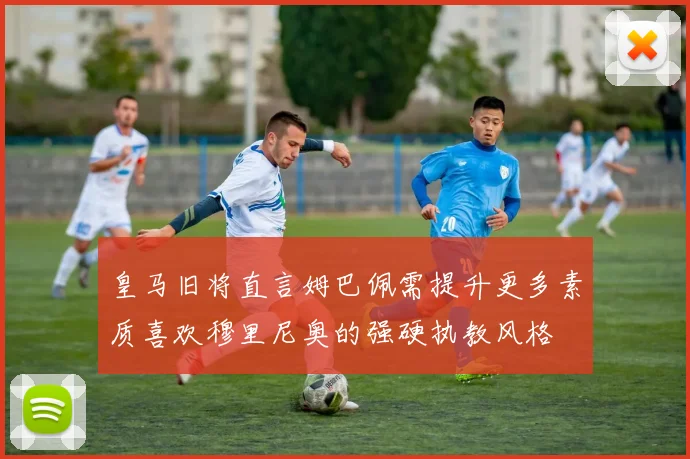 皇马旧将直言姆巴佩需提升更多素质喜欢穆里尼奥的强硬执教风格