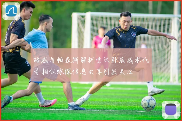 路威与帕森斯解析索汉卧底战术代号相似球探信息共享引发关注