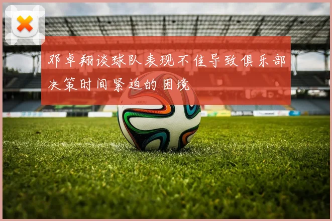 邓卓翔谈球队表现不佳导致俱乐部决策时间紧迫的困境