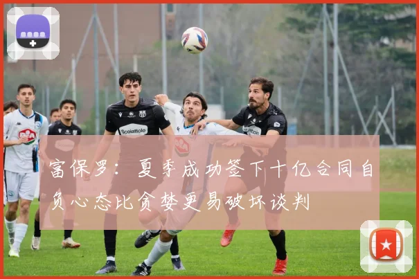 富保罗：夏季成功签下十亿合同自负心态比贪婪更易破坏谈判