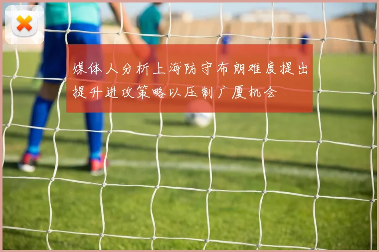 媒体人分析上海防守布朗难度提出提升进攻策略以压制广厦机会