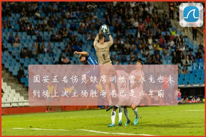 国安五名伤员缺席训练曹永竞也未到场上次主场胜海港已是六年前