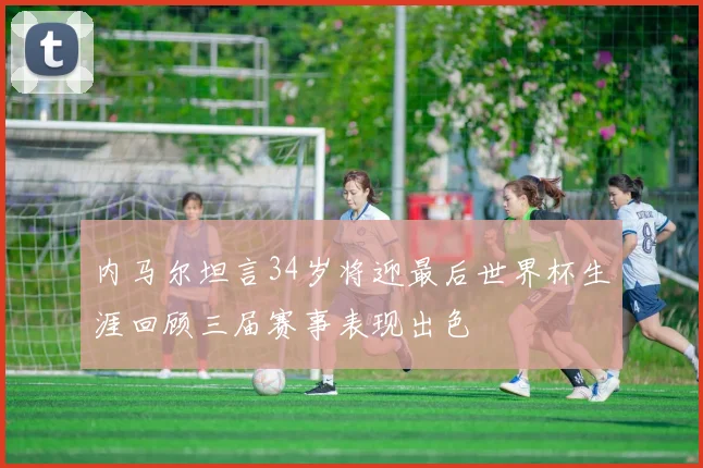 内马尔坦言34岁将迎最后世界杯生涯回顾三届赛事表现出色
