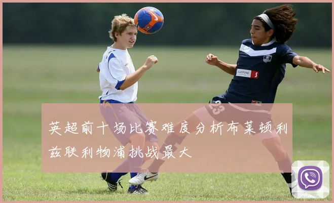英超前十场比赛难度分析布莱顿利兹联利物浦挑战最大