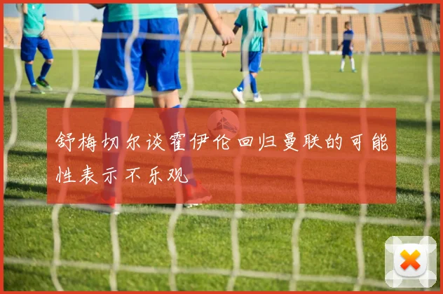 舒梅切尔谈霍伊伦回归曼联的可能性表示不乐观